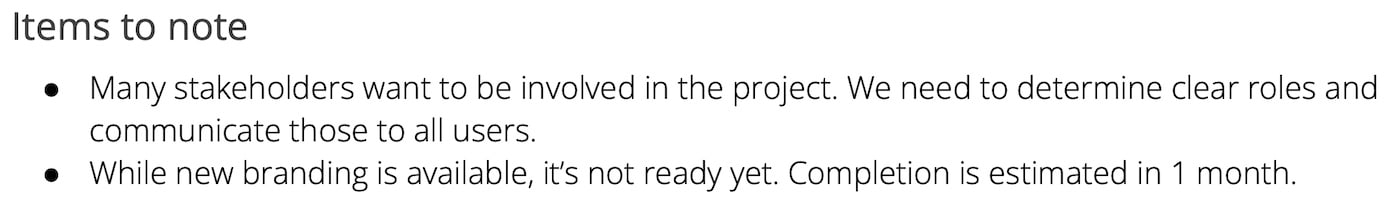 Example of items to note in a project brief: Many stakeholders want to be involved in the project. We need to determine clear roles and communicate those to all users. While new branding is available, it’s not ready yet. Completion is estimated in 1 month.