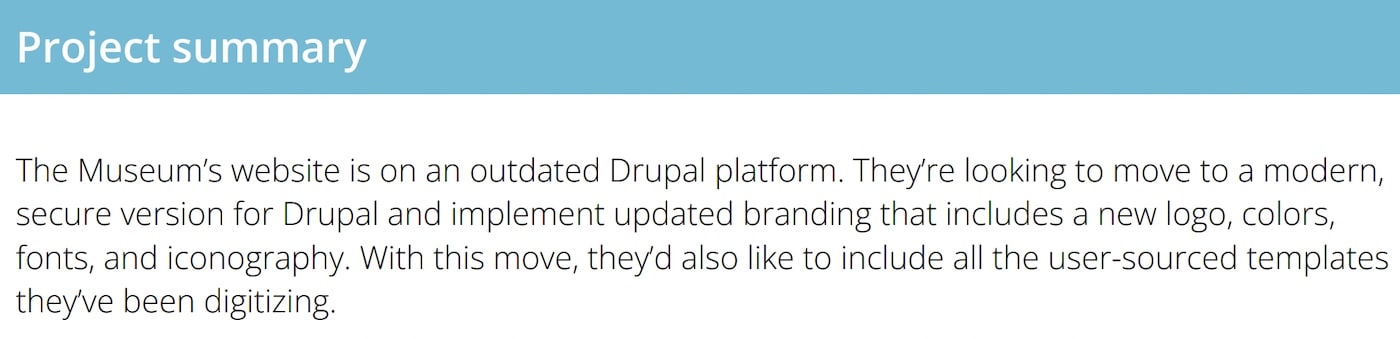 Project Summary Example: The Museum’s website is on an outdated Drupal platform. They’re looking to move to a modern, secure version for Drupal and implement updated branding that includes a new logo, colors, fonts, and iconography. With this move, they’d also like to include all the user-sourced templates they’ve been digitizing.