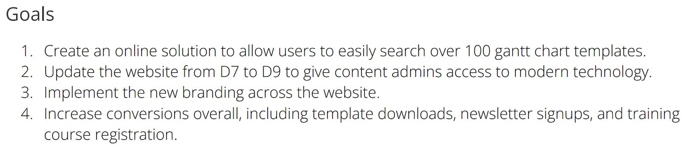 Project Goal Examples: Create an online solution to allow users to easily search over 100 gantt chart templates. Update the website from D7 to D9 to give content admins access to modern technology. Implement the new branding across the website. Increase conversions overall, including template downloads, newsletter signups, and training course registration.